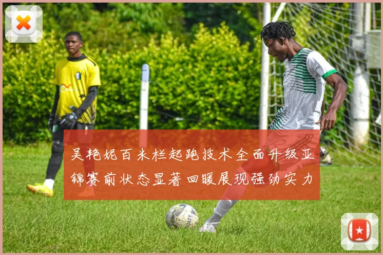 吴艳妮百米栏起跑技术全面升级亚锦赛前状态显著回暖展现强劲实力