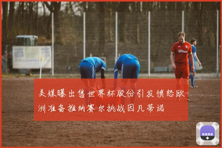 美媒曝出售世界杯股份引发愤怒欧洲准备推纳赛尔挑战因凡蒂诺