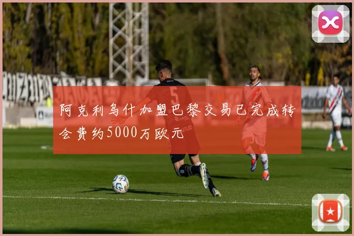 阿克利乌什加盟巴黎交易已完成转会费约5000万欧元
