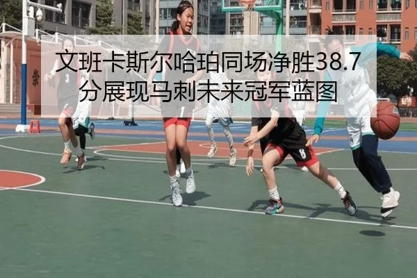 文班卡斯尔哈珀同场净胜38.7分展现马刺未来冠军蓝图