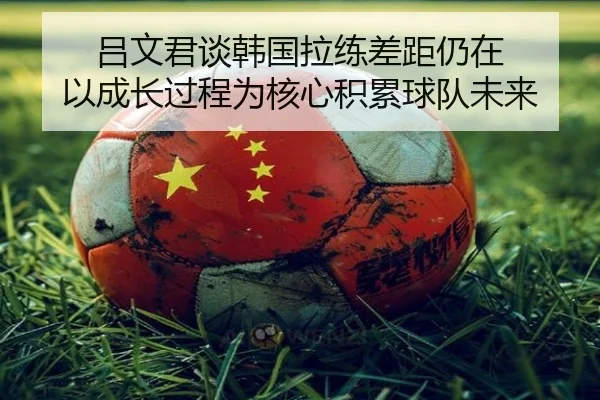 吕文君谈韩国拉练差距仍在 以成长过程为核心积累球队未来